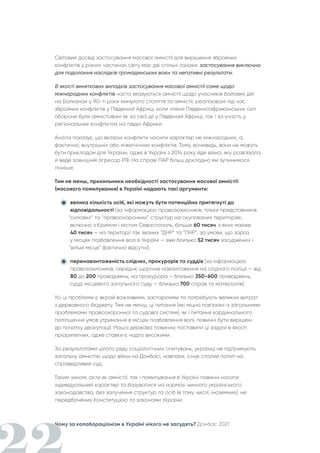 Чому за колабораціонізм в Україні нікого не засудять? Донбас 2021
Світовий досвід застосування масової амністії для вирішення збройних
конфліктів у різних частинах світу має дві спільні ознаки: застосування виключно
для подолання наслідків громадянських воєн та негативні результати.
В якості виняткових випадків застосування масової амністії саме щодо
міжнародних конфліктів часто вказуються амністії щодо учасників бойових дій
на Балканах у 90-ті роки минулого століття та амністії, реалізовані під час
збройних конфліктів у Південній Африці, коли члени Південноафриканських сил
оборони були амністовані як за свої дії у Південній Африці, так і за участь у
регіональних конфліктах на півдні Африки.
Аналіз показує, що вказані конфлікти носили характер не міжнародних, а,
фактично, внутрішніх або міжетнічних конфліктів. Тому, вочевидь, вони не можуть
бути прикладом для України, адже в Україні з 2014 року йде війна, яку розв'язала
й веде зовнішній агресор РФ. На справі ПАР більш докладно ми зупинимося
пізніше.
Тим не менш, прихильники необхідності застосування масової амністії
(масового помилування) в Україні надають такі аргументи:
велика кількість осіб, які можуть бути потенційно притягнуті до
відповідальності (за інформацією правозахисників, тільки представників
“силових” та “правоохоронних” структур на окупованих територіях,
включно з Кримом і містом Севастополь, більше 60 тисяч, з яких майже
40 тисяч — на території так званих “ДНР” та “ЛНР”, за умови, що зараз
у місцях позбавлення волі в Україні — вже близько 52 тисяч засуджених і
“вільні місця” фактично відсутні);
перенавантаженість слідчих, прокурорів та суддів (за інформацією
правозахисників, середнє щорічне навантаження на слідчого поліції — від
80 до 200 проваджень, на прокурора – близько 350-600 проваджень,
судді місцевого загального суду — близько 700 справ та матеріалів).
Усі ці проблеми є вкрай важливими, застарілими та потребують великих витрат
з державного бюджету. Тим не менш, ці питання (які міцно пов'язані із загальними
проблемами правоохоронної та судової систем), як і питання кардинального
поліпшення умов утримання в місцях позбавлення волі, повинні бути вирішені
до початку деокупації. Наша держава повинна поставити ці задачі в якості
пріоритетних, адже ставки є надто високими.
За результатами цілого ряду соціологічних опитувань, українці не підтримують
загальну амністію щодо війни на Донбасі, навпаки, існує сталий попит на
справедливий суд.
Таким чином, акти як амністії, так і помилування в Україні повинні носити
індивідуальний характер та базуватися на нормах чинного українського
законодавства, без залучення структур та осіб (в тому числі, іноземних), не
передбачених Конституцією та законами України.
 