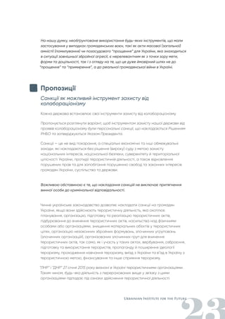 На нашу думку, необґрунтоване використання будь-яких інструментів, що мали
застосування у випадках громадянських воєн, такі як акти масової (загальної)
амністії (помилування) чи позасудового “прощення” для України, яка знаходиться
в ситуації зовнішньої збройної агресії, є нерелевантним як з точки зору мети,
форми та доцільності, так і з огляду на те, що це дуже ймовірний шлях не до
“прощення” та “примирення”, а до реальної громадянської війни в Україні.
Пропозиції
Санкції як можливий інструмент захисту від
колабораціонізму
Кожна держава встановлює свої інструменти захисту від колабораціонізму.
Пропонується розглянути варіант, щоб інструментом захисту нашої держави від
проявів колабораціонізму були персональні санкції, що накладаються Рішенням
РНБО та затверджуються Указом Президента.
Санкції — це не вид покарання, а спеціальні економічні та інші обмежувальні
заходи, які накладаються без рішення (вироку) суду з метою захисту
національних інтересів, національної безпеки, суверенітету й територіальної
цілісності України, протидії терористичній діяльності, а також відновлення
порушених прав та для запобігання порушенню свобод та законних інтересів
громадян України, суспільства та держави.
Важливою обставиною є те, що накладання санкцій не виключає притягнення
винної особи до кримінальної відповідальності.
Чинне українське законодавство дозволяє накладати санкції на громадян
України, якщо вони здійснюють терористичну діяльність, яка охоплює
планування, організацію, підготовку та реалізацію терористичних актів,
підбурювання до вчинення терористичних актів, насильства над фізичними
особами або організаціями, знищення матеріальних об'єктів у терористичних
цілях, організацію незаконних збройних формувань, злочинних угруповань
(злочинних організацій), організованих злочинних груп для вчинення
терористичних актів, так само, як і участь у таких актах, вербування, озброєння,
підготовку та використання терористів, пропаганду й поширення ідеології
тероризму, проходження навчання тероризму, виїзд з України та в’їзд в Україну з
терористичною метою, фінансування та інше сприяння тероризму.
“ЛНР” і “ДНР” 27 січня 2015 року визнані в Україні терористичними організаціями.
Таким чином, будь-яка діяльність з перерахованих вище у зв'язку з цими
організаціями підпадає під ознаки здійснення терористичної діяльності.
 