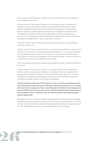 Чому за колабораціонізм в Україні нікого не засудять? Донбас 2021
Третє, закон, про який ідеться, повинен містити засіб захисту проти свавілля з
боку державних органів.
У Законі України “Про санкції” вказано, що пропозиції щодо скасування та
внесення змін до санкцій виносяться на розгляд РНБО Верховною Радою
України, Президентом України, Кабінетом Міністрів України, Національним
банком України, Службою безпеки України. Указ Президента України, яким
затверджується рішення РНБО щодо накладання санкцій, відповідно до
частини 4 статті 22 Кодексу адміністративного судочинства України може бути
оскаржений у Верховному Суді як суді першої інстанції.
Четверте, санкції повинні накладатися суворо персонально і на обмежений,
чітко визначений час.
У Законі України “Про санкції” сказано, що санкції щодо суб’єктів, які здійснюють
терористичну діяльність, є персональними санкціями, як і те, що рішення щодо
застосування санкцій повинно містити строк їх застосування, крім випадків
застосування санкцій, що призводять до припинення прав, та інших санкцій, які
за змістом не можуть застосовуватися тимчасово.
П'яте, накладання санкцій не може використовуватися для покарання, відплати
чи помсти.
У Законі України “Про санкції” сказано, що санкції можуть застосовуватися з
метою захисту національних інтересів, національної безпеки, суверенітету й
територіальної цілісності України, протидії терористичній діяльності, а також
запобігання порушенню, відновлення порушених прав, свобод та законних
інтересів громадян України, суспільства та держави.
Питання викликає практика ЄСПЛ щодо того, що, за загальним правилом, факт
застосування до особи санкцій не може бути піддано розголосу до того, як буде
розглянуто їхнє оскарження. Тоді як указ Президента України про затвердження
рішення РНБО про застосування санкцій підлягає обов'язковому опублікуванню
у встановлені строки. Скоріше за все, це питання повинно бути врегульовано
законом додатково.
Ураховуючи те, що санкції не є видом кримінального покарання або заходами
адміністративного стягнення, принцип “non bis in idem”, який означає, що особа
не може бути притягнута до юридичної відповідальності [одного виду] за одне й
те саме правопорушення двічі, у даному випадку не постраждає.
 