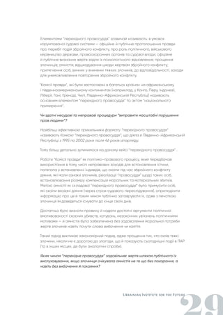 Елементами “перехідного правосуддя” зазвичай називають: в умовах
корумпованої судової системи — офіційне й публічне проголошення правди
про перебіг подій збройного конфлікту, про роль політичного, військового
керівництва держави, правоохоронних органів та судової влади; офіційне
й публічне визнання жертв задля їх психологічного відновлення; прощення
злочинців; амністія; відшкодування шкоди жертвам збройного конфлікту;
притягнення осіб, винних у вчиненні тяжких злочинів, до відповідальності; заходи
для унеможливлення повторення збройного конфлікту.
“Комісії правди”, які були застосовані в багатьох країнах на африканському
і південноамериканському континентах (наприклад, у Конго, Перу, Індонезії,
Ліберії, Гані, Гренаді, Чилі, Південно-Африканській Республіці) називають
основним елементом “перехідного правосуддя” та актом “національного
примирення”.
Чи здатні несудові та неправові процедури “виправити масштабні порушення
прав людини”?
Найбільш ефективною прихильники формату “перехідного правосуддя”
називають Комісію “перехідного правосуддя”, що діяла в Південно-Африканській
Республіці з 1995 по 2002 роки після 46 років апартеїду.
Тому більш детально зупинимося на даному кейсі “перехідного правосуддя” .
Роботи “Комісії правди” як політико-правового процесу, який передбачав
використання в тому числі неправових заходів для встановлення істини,
полягала у встановленні індивідів, що скоїли під час збройного конфлікту
діяння, які мали ознаки злочинів, реалізації “правосуддя” щодо таких осіб,
встановлювання розміру компенсацій моральних та матеріальних збитків.
Метою амністії як складової “перехідного правосуддя” було примусити осіб,
які скоїли вказані діяння (через страх судового переслідування), оприлюднити
інформацію про це й таким чином публічно затаврувати їх, адже з печаткою
злочинця їм доведеться існувати до кінця своїх днів.
Достатньо було визнати провину й надати достатні аргументи політичної
вмотивованості скоєних убивств, катувань, незаконних ув'язнень політичними
мотивами — й амністія була забезпечена без задоволення моральної потреби
жертв злочинів навіть почути слова вибачення чи каяття.
Такий підхід викликає закономірний подив, адже прощення тих, хто скоїв тяжкі
злочини, ніколи не є дорогою до злагоди, що й показують сьогоднішні події в ПАР
(та в інших місцях, де були аналогічні спроби).
Яким чином “перехідне правосуддя” задовільняє жертв шляхом публічного їх
вислуховування, якщо злочинця очікувала амністія не те що без покарання, а
навіть без вибачення й покаяння?
 