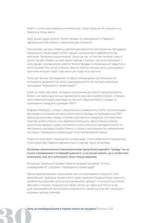 Чому за колабораціонізм в Україні нікого не засудять? Донбас 2021
Навіть з точки зору моральної компенсації, такий підхід не міг очікувати на
моральну згоду жертв.
Чому архіви щодо роботи “Комісії правди та примирення” в Південно-
Африканській Республіці є закритими для істориків?
Наголосимо ще раз: найбільш вдалим декларується застосування процедури
“перехідного правосуддя” в ПАР, перше слухання якого відбувалося під
слоганом “Вилікуємо наше минуле”. Якщо це так, то постає питання: чому в
цьому процесі майже не були задіяні фахові історики, тим паче незалежні, і
чому архіви з матеріалами роботи “Комісії правди та примирення” недоступні
для істориків? Хто, як не історики, мали б зіграти ключову роль у дослідженні
трагічних минулих подій, поясненні цих подій та їх причин?
Чому цей процес був відданий на відкуп міжнародним організаціям, які
в кінцевому результаті не несуть відповідальності за наслідки реалізації
процедури “перехідного правосуддя”?
Саме за таких обставин, не будучи залученими до самого процесу роботи
Комісії і не маючи доступу до архівів після закінчення роботи Комісії, історики
світу намагалися дати відповідь на питання “Вдалося Комісії правди та
примирення помирити громадян ПАР?”
Рафаель Фербуйст, історик з бельгійського університету Гента, проаналізував
дослідження істориків на тему роботи Комісії правди та примирення в ПАР і
дійшов до висновку: серед істориків трапляються поодинокі, хто позитивно
освітлює роботу Комісії, але переважна більшість одностайна в своєму
критичному вердикті щодо епістемологічного, етичного, методологічного та
змістовного критеріїв у роботі Комісії, а також у наголошенні на небезпечних
наслідках “перехідного правосуддя” в постапартеїдний період.
Результатом роботи “перехідного правосуддя” стали небезпечні інтерпретації
історії боротьби південноафриканського народу проти апартеїду.
Особливе занепокоєння істориків викликав підхід Комісії віднайти “правду” не на
основі справедливості й передбачуваності, а на основі моралі, що є особистою
категорією, але не є категорією, якою оперує держава.
Концепція “моральної правди” замість правової концепції “істини і
справедливості” у форматі “перехідного правосуддя”
Закони держав древніх часів майже ніяк не корелювали з мораллю. Але
європейське природне право в його греко-римській традиції базує закон на
прийнятому в даному суспільстві моральному підґрунті. У сучасній суспільній
уяві закон і мораль поєднуються таким чином, що закон для того й існує,
щоб підтримувати й пропагувати моральність членів суспільства і захищати
моральні засади громади.
 