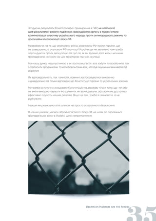 Згадуючи результати Комісії правди і примирення в ПАР, не хотілося б,
щоб результатом роботи подібного квазісудового органу в Україні стала
криміналізація спротиву українського народу проти антинародного режиму та
проти війни й колонізації з боку РФ.
Незважаючи на те, що агресивна війна, розв'язана РФ проти України, ще
не завершена, а окуповані РФ території України ще не звільнені, нам треба
зараз думати про їх деокупацію та про те, як ми будемо далі жити з нашими
громадянами, які жили на цих територіях під час окупації.
На нашу думку, недопустимою є як пропозиції всіх і все забути та пробачити, так
і оголосити зрадниками та колоборантами всіх, хто був змушений виживати під
ворогом.
Як відповідальність, так і амністія, повинні застосовуватися виключно
індивідуально та тільки відповідно до Конституції України та українських законів.
Не треба остаточно знищувати Конституцію та державу тільки тому, що ми або
не вміли використовувати інструменти, які вони давали, або вони не достатньо
ефективно служать нашим реаліям. Якщо це так, треба їх змінювати, а не
руйнувати.
Інакше ми ризикуємо піти шляхом не просто остаточного беззаконня.
В наших умовах, умовах збройної агресії з боку РФ, це шлях до справжньої
громадянської війни в Україні, що є неприпустимим.
 