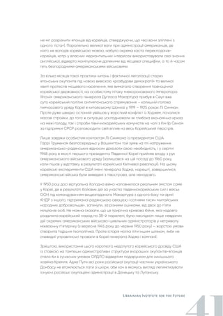 не міг розрізнити японців від корейців, стверджуючи, що «всі вони зліплені з
одного тіста»). Паралельно великої ваги при адміністрації американців, де
ніхто не володів корейською мовою, набула окрема каста перекладачів-
корейців, котрі у власних меркантильних інтересах використовували свої знання
англійської, відверто маніпулюючи далекими від місцевої специфіки, а то й часом
геть безпорадними американськими військовими.
За кілька місяців такої практики хитань і фактичної легалізації старих
японських окупантів під новою вивіскою «розбудови демократії» та великої
хвилі протестів місцевого населення, яке вимагало створення повноцінної
корейської державності, на особистому літаку «некоронованого імператора
Японії» американського генерала Дугласа Макартура прибув в Сеул вже
суто корейський політик антияпонського спрямування – колишній голова
тимчасового уряду Кореї в китайському Шанхаї у 1919 – 1925 роках Лі Синман.
Проте дуже швидко останній увійшов у жорсткий конфлікт із Ходжем, почалися
масові страйки, до того ж ситуацію ускладнювали як глибока економічна криза
на межі голоду, так і спроби північнокорейських комуністів на чолі з Кім Ір Сеном
за підтримки СРСР розповсюдити свій вплив на весь Корейський півострів.
Лише завдяки особистим контактам Лі Синмана із президентом США
Гаррі Труменом безпосередньо у Вашингтоні той зумів на тлі напруження
американсько-радянських відносин доказати свою необхідність, і у серпні
1948 року в якості першого президента Південної Кореї прийняв владу з рук
американського військового уряду (залишався на цій посаді до 1960 року,
коли пішов у відставку в результаті корейської Квітневої революції). На цьому
корейські експерименти США імені генерала Ходжа, нарешті, завершилися,
американські війська були виведені з півострова, але ненадовго.
У 1950 році досі віртуальна Холодна війна наповнилася реальним змістом саме
у Кореї, де в результаті бойових дій за участю південнокорейських сил і військ
ООН під командуванням вищезгаданого Макартура з одного боку та армії
КНДР з іншого, підтриманої радянською авіацією і сотнями тисяч «китайських
народних добровольців», загинули, за різними оцінками, від двох до п’яти
мільйонів осіб. Не можна сказати, що ця трирічна кривава бійня, яка надовго
розділила корейський народ по 38-й паралелі, була наслідком лише невдалих
дій окремих американських військово-цивільних адміністраторів у нетривалу
міжвоєнну п’ятирічку (з вересня 1945 року до червня 1950 року) – жорстокі умови
створила тодішня геополітика. Проте історія могла піти іншим шляхом, якби не
очевидні управлінські провали в Кореї генерала Ходжа і компанії.
Зрештою, використання цього короткого недолугого корейського досвіду США
із ставкою на тамтешні адміністративні структури вчорашніх окупантів-японців
стало би в сучасних умовах ОРДЛО відвертим подарунком для нинішнього
хазяїна Кремля. Адже Путін всі роки російської окупації частини українського
Донбасу не втомлюється лізти зі шкіри, аби хоч в якомусь вигляді легимітизувати
існуючі російські окупаційні адміністрації в Донецьку та Луганську.
 