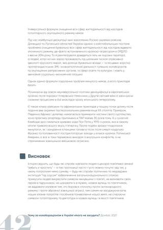 Чому за колабораціонізм в Україні нікого не засудять? Донбас 2021
Універсальної формули очищення всіх сфер життєдіяльності від наслідків
тоталітарного окупаційного режиму немає
Під час майбутньої деокупації нині захоплених Росією окремих районів
Донецької та Луганської областей України однією з найглобальніших постане
проблема очищення буквально всіх сфер життєдіяльності від наслідків відверто
злочинного режиму, де-факто встановленого країною-агресором в ОРДЛО
з весни 2014 року. Та й реінтегрувати доведеться геть не порожні території,
а людей, котрі на них зараз проживають під шаленим тиском агресивної
ідеології «русского мира», яка домінує буквально всюди – і в місцевих жорстко
пропагандистських ЗМІ, і в квазіполітичній діяльності тутешніх колаборантів
та окупаційних репресивних органів, і в сфері освіти та культури, і навіть у
звичайній соціально-економічній площині.
Однак єдиної формули подолання проблем минулого немає, а його прикладів
безліч.
Починаючи від зовсім неуніверсальної політики денацифікації в європейських
країнах після поразки гітлерівської Німеччини у Другій світовій війні й закінчуючи
схожими процесами в Азії внаслідок краху японського імперіалізму.
Є також кілька азійських та африканських прикладів у пошуку точок дотику після
падіння вже окремих постколоніальних режимів кінця XX століття. Приміром,
Південна Африка і дотепер намагається примирити частини свого суспільства,
хоча практика апартеїду припинена в ПАР майже 30 років тому. А у сучасній
Камбоджі досі гикається кривава хода Пол Пота у 1970-х роках, яка в своєму
апогеї тривала всього якусь п’ятирічку. Проте подібні зразки «подолання
минулого», як і занурення іспанцями голови в пісок після смерті каудільйо
Франко та половинчасті постдиктаторські заходи у кількох країнах Латинської
Америки, є все ж таки переважно виходом із внутрішніх конфліктів, а не
спричинених зовнішньою військовою агресією.
Висновок
Історія свідчить, що будь-які спроби нав'язати людям сценарій пам'ятевої амнезії
“забыть и простить” – а такі пропозиції часто-густо можна почути і від тих, у
чиєму патріотизмі нема сумніву — будь-які спроби політичних та неурядових
інституцій “під соусом” забезпечення загальнонаціонального спокою
примусити людей викреслити символи минувшини з пам'яті, не визнавати своїх
героїв в підручниках, не шанувати їх в музеях, назвах вулиць та пам'ятниках,
не віддавати належне тим, хто боровся спочатку проти антинародного
режиму і проти збройної зовнішньої агресії, тим самим не засуджуючи катів
наших в'язнів-патріотів і посібників поневолення нашої землі, не стираючи
символи тоталітаризму та диктатури в назвах вулиць і в якості пам'ятників
 