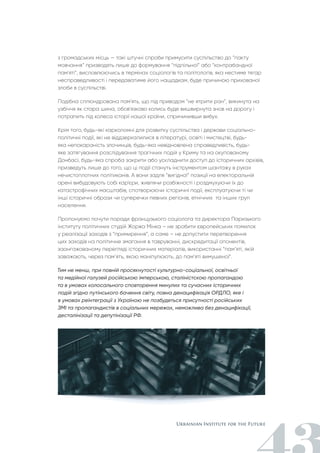 з громадських місць — такі штучні спроби примусити суспільство до “пакту
мовчання” призводять лише до формування “підпільної” або “контрабандної
пам'яті”, висловлюючись в термінах соціологів та політологів, яка нестиме тягар
несправедливості і передаватиме його нащадкам, буде причиною прихованої
злоби в суспільстві.
Подібна сплюндрована пам'ять, що під приводом “не ятрити ран”, викинута на
узбіччя як стара шина, обов'язково колись буде вишвирнута знов на дорогу і
потрапить під колеса історії нашої країни, спричинивши вибух.
Крім того, будь-які карколомні для розвитку суспільства і держави соціально-
політичні події, які не віддзеркалилися в літературі, освіті і мистецтві, будь-
яка непокараність злочинців, будь-яка невідновлена справедливість, будь-
яке затягування розслідування трагічних подій у Криму та на окупованому
Донбасі, будь-яка спроба закрити або ускладнити доступ до історичних архівів,
призведуть лише до того, що ці події стануть інструментом шантажу в руках
нечистоплотних політиканів. А вони задля “вигідної” позиції на електоральній
арені вибудовують собі кар'єри, живлячи розбіжності і роздмухуючи їх до
катастрофічних масштабів, спотворюючи історичні події, експлуатуючи ті чи
інші історичні образи чи суперечки певних регіонів, етнічних та інших груп
населення.
Пропонуємо почути поради французького соціолога та директора Паризького
інституту політичних студій Жоржа Мінка – не зробити європейських помилок
у реалізації заходів з “примирення”, а саме – не допустити перетворення
цих заходів на політичне змагання в тавруванні, дискредитації опонентів,
заангажованому перегляді історичних матеріалів, використанні “пам’яті, якій
заважають, через пам’ять, якою маніпулюють, до пам’яті вимушеної”.
Тим не менш, при повній просякнутості культурно-соціальної, освітньої
та медійної галузей російською імперською, сталіністскою пропагандою
та в умовах колосального сповторення минулих та сучасних історичних
подій згідно путінського бачення світу, повна денацифікація ОРДЛО, яке і
в умовах реінтеграції з Україною не позбудеться присутності російських
ЗМІ та пропагандистів в соціальних мережах, неможлива без денацифікації,
десталінізації та депутінізації РФ.
 