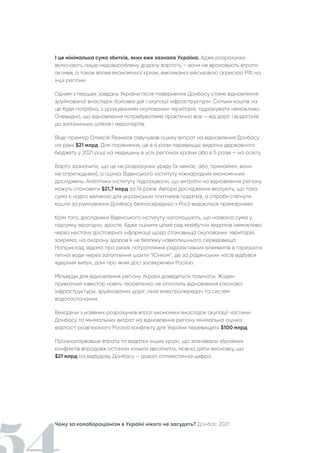 Чому за колабораціонізм в Україні нікого не засудять? Донбас 2021
І це мінімальна сума збитків, яких вже зазнала Україна. Адже розрахунки
включають лише недовироблену додану вартість – вони не враховують втрати
активів, а також вплив економічної кризи, викликаної військовою агресією РФ, на
інші регіони.
Одним з перших завдань України після повернення Донбасу стане відновлення
зруйнованої внаслідок бойових дій і окупації інфраструктури. Скільки коштів на
це буде потрібно, з урахуванням окупованих територій, підрахувати неможливо.
Очевидно, що відновлення потребуватиме практично все – від доріг і водогонів
до залізничних шляхів і аеропортів.
Віце-прем'єр Олексій Резніков озвучував оцінку витрат на відновлення Донбасу
на рівні $21 млрд. Для порівняння, це в 4 рази перевищує видатки державного
бюджету у 2021 році на медицину в усіх регіонах країни або в 5 разів – на освіту.
Варто зазначити, що це не розрахунки уряду (їх немає, або, принаймні, вони
не оприлюднені), а оцінка Віденського інституту міжнародних економічних
досліджень. Аналітики інституту підрахували, що витрати на відновлення регіону
можуть становити $21,7 млрд за 14 років. Автори дослідження вказують, що така
сума є надто великою для українських платників податків, а спроби стягнути
кошти за руйнування Донбасу безпосередньо з Росії видаються примарними.
Крім того, дослідники Віденського інституту наголошують, що названа сума у
підсумку, вірогідно, зросте. Адже оцінити цілий ряд майбутніх видатків неможливо
через нестачу достовірної інформації щодо становища окупованих територій,
зокрема, на охорону здоров’я чи безпеку навколишнього середовища.
Наприклад, відомо про ризик потрапляння радіоактивних елементів в горизонти
питної води через затоплення шахти “Юнком”, де за радянських часів відбувся
ядерний вибух, дані про який досі засекречені Росією.
Мільярди для відновлення регіону Україні доведеться позичати. Жоден
приватний інвестор навіть теоретично не оплатить відновлення ключової
інфраструктури, зруйнованих доріг, ліній електропередач та систем
водопостачання.
Виходячи з наявних розрахунків втрат економіки внаслідок окупації частини
Донбасу та мінімальних витрат на відновлення регіону мінімальна оцінка
вартості розв’язаного Росією конфлікту для України перевищить $100 млрд.
Проаналізувавши втрати та видатки інших країн, що зазнавали збройних
конфліктів впродовж останніх кількох десятиліть, можна дійти висновку, що
$21 млрд на відбудову Донбасу – доволі оптимістична цифра.
 
