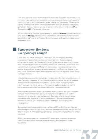 Крім того, постане питання оплати російського газу. Зараз він постачається на
окуповані території фактично безкоштовно, що дозволяє підтримувати роботу
решток промисловості та відносно низькі тарифи на “комуналку”. Підвищити їх
одразу не вийде, тож прямо чи опосередковано зростуть видатки на субсидії,
до того ж у регіоні з найнижчим рівнем оплати комунальних платежів (65% у
Донецькій та 63% у Луганській областях).
В 2015-2019 роках “Газпром” направив на ці території 12 млрд кубометрів газу на
суму близько $3 млрд. Російський монополіст вже намагався вимагати оплати
цього об’єму від “Нафтогазу”, однак Стокгольмський арбітраж визнав цю вимогу
неправомірною.
Відновлення Донбасу:
що пропонує влада?
Окрім того, що немає чіткої суми, необхідної для реінтеграції Донбасу,
не визначені і джерела фінансування таких програм. Вже кілька років
обговорюється ідея створення донорського Фонду відновлення Донбасу. Про
його створення президент Володимир Зеленський оголосив у жовтні 2019 року
на інвестиційному форумі в Маріуполі, закликавши міжнародних партнерів
почати “фандрайзинг для відновлення та реінтеграції Донбасу”. Однак з того
часу, окрім підписання низки меморандумів, про прогрес в роботі цього фонду
не повідомлялося.
Новішою ідеєю стала пропозиція про створення на Донбасі вільної економічної
зони. Питання створення ВЕЗ на Донбасі навіть було винесено на ініційоване
Зеленським “всеукраїнське опитування”. Однак, навіть за підрахунками
партії президента, стало єдиним з п'яти, що не здобуло підтримки, значно
поступившись пропозиції легалізувати канабіс з медичною метою.
За задумом президента, вільна економічна зона спочатку має бути створена
на підконтрольній території Донецької та Луганської областей, а згодом –
поширена і на звільнені території регіону. За словами Зеленського, вона
передбачатиме податкові та митні преференції, страхування військово-
політичних ризиків для інвесторів, а також арбітраж за міжнародними
стандартами.
Детальніша інформація щодо планів створення ВЕЗ на Донбасі, як і будь-які
економічні розрахунки щодо цього питання, наразі в публічному доступі відсутні.
Водночас уже на етапі розгляду ідеї підходи серед самих представників влади
різняться.
В Офісі президента метою створення ВЕЗ називають залучення іноземних
інвестицій, збільшення експорту товарів і послуг, впровадження нових
технологій.
 
