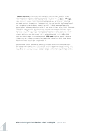 Чому за колабораціонізм в Україні нікого не засудять? Донбас 2021
І головне питання: скільки грошей потрібно для того, аби Донбас знову
став Україною? Українська влада відповіді на це не має. Цифра у $21 млрд,
якою останнім часом послуговуються урядовці, при детальному розгляді
виглядає значно заниженою. Її виведено на підставі досвіду відбудови Боснії
і Герцеговини, що має меншу територію, аніж Донбас, менший масштаб
зруйнованих промислових підприємств і не потерпає від екологічних проблем
на зразок забруднення ґрунтових вод радіоактивними речовинами через
підтоплення шахт. Беручи до уваги досвід подолання військових конфліктів
в інших країнах, можна стверджувати, що російська агресія на Донбасі
коштуватиме Україні загалом не менше $100 млрд. Цей же досвід свідчить,
що без допомоги міжнародних донорів втілювати такі проекти практично
нереально (докладно про це у розділі 6).
Українська ж влада досі лише декларує наміри розпочати переговори із
міжнародними інституціями щодо збору коштів на реінтеграцію регіону. Або,
якщо бути точнішими, ми лише говоримо про наміри поговорити про наміри.
 