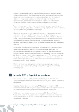 Чому за колабораціонізм в Україні нікого не засудять? Донбас 2021
Водночас затверджена урядом Концепція економічного розвитку Донецької
та Луганської областей вже передбачає підтримку для існуючих промислових
підприємств, стимулювання виробництва продукції для потреб місцевого
населення (наприклад, будівельних матеріалів, харчової та легкої
промисловості), а також сприяння створенню виробничих потужностей
зарубіжних компаній для насичення продукцією внутрішнього ринку.
Таким чином, у підсумку пільги отримають як діючі підприємства регіону, так і
виробники товарів для внутрішнього ринку на території вільної економічної зони,
на відміну від їх конкурентів з інших областей.
Уряд також декларує плани створення інноваційних парків, розвитку нових
високотехнологічних виробництв, зокрема комп’ютерно-інтегрованих,
формування центрів інноваційного розвитку та наукових досліджень. Однак у
цьому ж документі констатує високі темпи депопуляції та старіння населення
Донецької та Луганської областей і визнає, що значна частина найбільш
активних, креативних і самодостатніх громадян працездатного віку вже виїхала
з регіону.
Таким чином, лишається незрозумілим, як планується створювати на Донбасі
“інноваційно активні підприємства з V-VI технологічним укладами”, що
передбачають розвиток нано- і біотехнологій. Адже на всій іншій території
України, куди вже виїхала найбільш “активна та креативна” частина мешканців
Донбасу, питома вага таких виробництв заледве сягає 4%. Не кажучи вже про
те, що приклади створення “Силіконової долини” на території з нестабільною
безпековою ситуацією, де ще нещодавно велися бойові дії, а її розмінування
триватиме десятки років, невідомі.
Між тим запропонована владою схема ідеально підходить для місцевих
фінансово-промислових груп, які отримають пільги і державні інвестиції в
інфраструктуру.
Історія СЕЗ в Україні: як це було
Вільні економічні зони з наданням пільг для бізнесу, який натомість мав
інвестувати в розвиток виробництва, в Україні вже існували. І досвід цей радше
негативний.
Відповідний закон було ухвалено ще у 1992 році, однак створення ВЕЗ
активізувалося після 1998 року, коли завдяки запровадженню партійних списків
на виборах до парламенту потрапила велика кількість підприємців.
Найбільшою вільною економічною зоною стала ВЕЗ “Донецьк”. Про її
“ефективність” свідчить те, що за наявними підрахунками одержані податкові
пільги резидентами цієї зони за роки її існування перевищили надходження в
держбюджет в 16 разів.
 