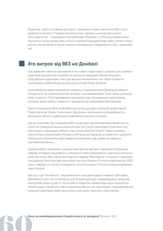 Чому за колабораціонізм в Україні нікого не засудять? Донбас 2021
Водночас замість розвитку експорту і залучення нових технологій ВЕЗ стали
джерелом імпорту в Україну різноманітних товарів з уникненням сплати
мита, фактично – прихованої контрабанди. Зокрема, у 2004 році через вільні
економічні зони в країну без сплати податків надходив маже увесь імпорт м’яса,
елітних автомобілів та інших товарів з мінімальною переробкою, або і зовсім без
неї.
Хто виграє від ВЕЗ на Донбасі
Послідовним лобістом відновлення пільгового податкового режиму для окремих
територій був двічі екс-прем'єр та колишній президент Віктор Янукович.
Скасування податкових пільг для вільних економічних зон також особисто
критикував найбагатший український олігарх Рінат Ахметов.
Саме Ахметов зараз контролює найбільші підприємства в Донецькій області.
Більше того, за останні роки він активно скуповував бізнес своїх менш успішних
колег в регіоні. Після відновлення контролю над окупованими територіями,
олігарху також мають повернути підприємства, реквізовані бойовиками.
Проти скасування ВЕЗ на Донбасі виступав ще один колишній представник
“Партії регіонів” Борис Колєсніков. Зараз він є власником розташованого в
Донецькій області найбільшого виробника свинини в Україні.
Ще до ініціативи про створення ВЕЗ на Донбасі від Володимира Зеленського,
лобістом створення вільних економічних зон також намагався стати власник
заснованої в Донецькій області горілчаної компанії "Олімп" Павло Климець,
поки не був затриманий в Москві у 2019 році за підозрою в намаганні підкупити
російських чиновників, щоб повернути контроль над своїми активами в
окупованому Криму.
Окремо варто зазначити, що власники діючих великих підприємств Донбасу
навряд чи будуть зацікавлені у створенні нових підприємств з великою кількістю
робочих місць. Вже зараз металургійні заводи “Метінвесту” зіткнулися з відтоком
працівників. Компанія вже прогнозує нестачу близько 10 тисяч робітників до 2025
року і навряд чи планує конкурувати за робочі руки з гіпотетичними іноземними
інвесторами.
Звісно, є ще “мономіста”, економіка яких сконцентрована навколо збиткових
державних шахт, які потребують усе більших дотацій з держбюджету. Уряд вже
анонсував плани щодо їх поступового закриття. Однак будь-яких конкретних
планів щодо створення нового виробництва на цих територіях і перекваліфікації
колишніх шахтарів, навіть якщо вони самі цього захочуть, поки немає.
 