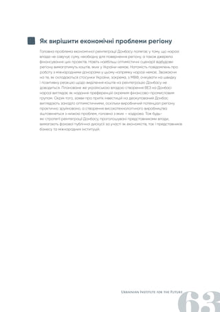 Як вирішити економічні проблеми регіону
Головна проблема економічної реінтеграції Донбасу полягає у тому, що наразі
влада не озвучує суму, необхідну для повернення регіону, а також джерела
фінансування цих проектів. Навіть найбільш оптимістичні сценарії відбудови
регіону вимагатимуть коштів, яких у України немає. Натомість повідомлень про
роботу з міжнародними донорами у цьому напрямку наразі немає. Зважаючи
на те, як складаються стосунки України, зокрема, з МВФ, очікувати на швидку
і позитивну реакцію щодо виділення коштів на реінтеграцію Донбасу не
доводиться. Плановане же українською владою створення ВЕЗ на Донбасі
наразі виглядає як надання преференцій окремим фінансово-промисловим
групам. Окрім того, заяви про притік інвестицій на деокупований Донбас
виглядають занадто оптимістичними, оскільки виробничий потенціал регіону
практично зруйновано, а створення високотехнологічного виробництва
зіштовхнеться з низкою проблем, головна з яких – кадрова. Тож будь-
які стратегії реінтеграції Донбасу, проголошувані представниками влади,
вимагають фахової публічної дискусії за участі як економістів, так і представників
бізнесу та міжнародних інституцій.
 