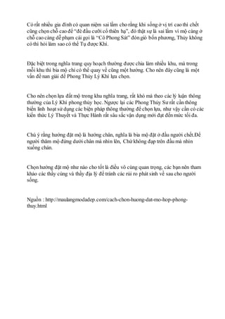 Có rất nhiều gia đình có quan niệm sai lầm cho rằng khi sống ở vị trí cao thì chết
cũng chọn chỗ cao để “đè đầu cưỡi cổ thiên hạ”, đó thật sự là sai lầm vì mộ càng ở
chỗ cao càng dễ phạm cái gọi là “Cô Phong Sát” đóngió bốn phương, Thủy không
có thì hỏi làm sao có thể Tụ được Khí.
Đặc biệt trong nghĩa trang quy hoạch thường được chia làm nhiều khu, mà trong
mỗi khu thì bia mộ chỉ có thể quay về cũng một hướng. Cho nên đây cũng là một
vấn đề nan giải để Phong Thủy Lý Khí lựa chọn.
Cho nên chọn lựa đất mộ trong khu nghĩa trang, rất khó mà theo các lý luận thông
thường của Lý Khí phong thủy học. Ngược lại các Phong Thủy Sư rất cần thông
biến linh hoạt sử dụng các biện pháp thông thường để chọn lựa, như vậy cần có các
kiến thức Lý Thuyết và Thực Hành rất sâu sắc vận dụng mới đạt đến mức tối đa.
Chú ý rằng hướng đặt mộ là hướng chân, nghĩa là bia mộ đặt ở đầu người chết.Để
người thăm mộ đứng dưới chân mà nhìn lên, Chứ không đạp trên đầu mà nhìn
xuống chán.
Chọn hướng đặt mộ như nào cho tốt là điều vô cùng quan trọng, các bạn nên tham
khảo các thầy cúng và thầy địa lý để tránh các rủi ro phát sinh về sau cho người
sống.
Nguồn : http://maulangmodadep.com/cach-chon-huong-dat-mo-hop-phong-
thuy.html
 