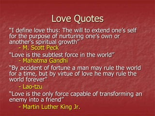 Love Quotes
“I define love thus: The will to extend one’s self
for the purpose of nurturing one’s own or
another’s spiritual growth”
    - M. Scott Peck
“Love is the subtlest force in the world”
    - Mahatma Gandhi
“By accident of fortune a man may rule the world
for a time, but by virtue of love he may rule the
world forever”
    - Lao-tzu
“Love is the only force capable of transforming an
enemy into a friend”
    - Martin Luther King Jr.
 