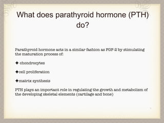 What does parathyroid hormone (PTH) do? Parathyroid hormone acts in a similar fashion as FGF-2 by stimulating the maturation process of: chondrocytes cell proliferation matrix synthesis PTH plays an important role in regulating the growth and metabolism of the developing skeletal elements (cartilage and bone) 