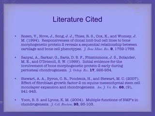 Literature Cited Rosen, V., Nove, J., Song, J. J., Thies, R. S., Cox, K., and Wozney, J. M. (1994).  Responsiveness of clonal limb bud cell lines to bone morphogenetic protein 2 reveals a sequential relationship between cartilage and bone cell phenotypes.  J. Bone Miner. Res .  9 , 1759-1768. Sanyal, A., Sarkar, G., Saris, D. B. F., Fitzsimmons, J. S., Bolander, M. E., and O’Driscoll, S. W. (1999).  Initial evidence for the involvement of bone morphogenetic protein-2 early during periosteal chondrogenesis.  J. Orthop. Res .  17 , 926-934. Stewart, A. A., Byron, C. R., Pondenis, H., and Stewart, M. C. (2007).  Effect of fibroblast growth factor-2 on equine mesenchymal stem cell monolayer expansion and chondrogenesis.  Am. J. Vet. Res .  68 , (9), 941-945. Yoon, B. S. and Lyons, K. M. (2004).  Multiple functions of BMP’s in chondrogenesis.  J. Cell. Biochem .  93 , 93-103. 