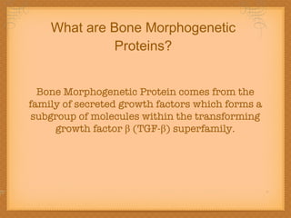 What are Bone Morphogenetic Proteins? Bone Morphogenetic Protein comes from the family of secreted growth factors which forms a subgroup of molecules within the transforming growth factor β (TGF-β) superfamily. 