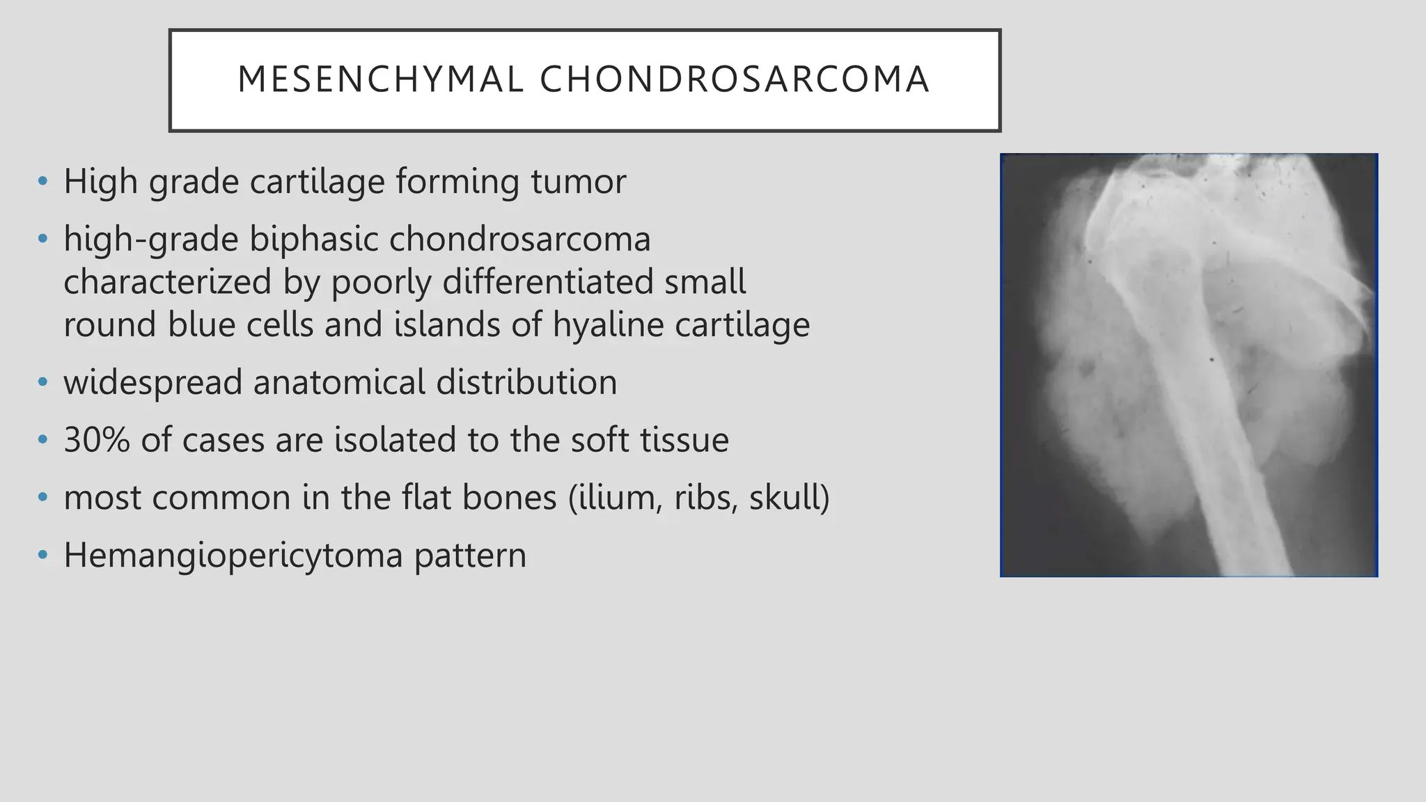 MESENCHYMAL CHONDROSARCOMA
• High grade cartilage forming tumor
• high-grade biphasic chondrosarcoma
characterized by poorly differentiated small
round blue cells and islands of hyaline cartilage
• widespread anatomical distribution
• 30% of cases are isolated to the soft tissue
• most common in the flat bones (ilium, ribs, skull)
• Hemangiopericytoma pattern
 