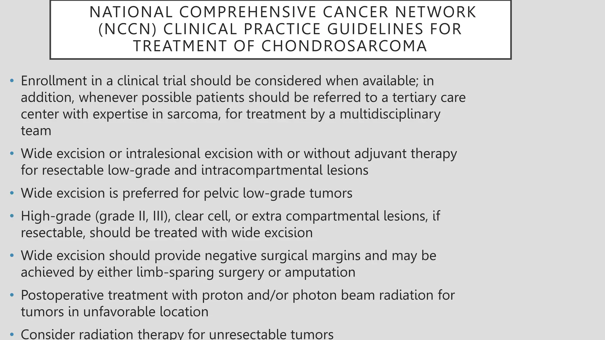 NATIONAL COMPREHENSIVE CANCER NETWORK
(NCCN) CLINICAL PRACTICE GUIDELINES FOR
TREATMENT OF CHONDROSARCOMA
• Enrollment in a clinical trial should be considered when available; in
addition, whenever possible patients should be referred to a tertiary care
center with expertise in sarcoma, for treatment by a multidisciplinary
team
• Wide excision or intralesional excision with or without adjuvant therapy
for resectable low-grade and intracompartmental lesions
• Wide excision is preferred for pelvic low-grade tumors
• High-grade (grade II, III), clear cell, or extra compartmental lesions, if
resectable, should be treated with wide excision
• Wide excision should provide negative surgical margins and may be
achieved by either limb-sparing surgery or amputation
• Postoperative treatment with proton and/or photon beam radiation for
tumors in unfavorable location
• Consider radiation therapy for unresectable tumors
 