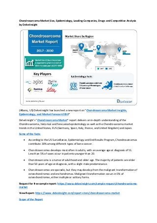 Chondrosarcoma Market Size, Epidemiology, Leading Companies, Drugs and Competitive Analysis
by DelveInsight
(Albany, US) DelveInsight has launched a new report on "Chondrosarcoma Market Insights,
Epidemiology, and Market Forecast-2030"
DelveInsight's "Chondrosarcoma Market" report delivers an in-depth understanding of the
Chondrosarcoma, historical and forecasted epidemiology as well as the Chondrosarcoma market
trends in the United States, EU5 (Germany, Spain, Italy, France, and United Kingdom) and Japan.
Some of the facts:
 According to the US Surveillance, Epidemiology and End Results Program, Chondrosarcomas
contribute 30% among different types of bone cancer.
 Chondrosarcomas develops most often in adults, with an average age at diagnosis of 51.
Less than 5% of cases occur in patients younger than 20.
 Chondrosarcoma is a tumor of adulthood and older age. The majority of patients are older
than 50 years of age at diagnosis, with a slight male predominance.
 Chondrosarcomas are sporadic, but they may develop from the malignant transformation of
osteochondromas and enchondromas. Malignant transformation occurs in 5% of
osteochondromas, either multiple or solitary forms.
Request for free sample report: https://www.delveinsight.com/sample-request/chondrosarcoma-
market
View Report: https://www.delveinsight.com/report-store/chondrosarcoma-market
Scope of the Report
 