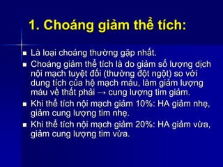 1. Choáng giảm thể tích:
 Là loại choáng thường gặp nhất.
 Choáng giảm thể tích là do giảm số lượng dịch
nội mạch tuyệt đối (thường đột ngột) so với
dung tích của hệ mạch máu, làm giảm lượng
máu về thất phải → cung lượng tim giảm.
 Khi thể tích nội mạch giảm 10%: HA giảm nhẹ,
giảm cung lượng tim nhẹ.
 Khi thể tích nội mạch giảm 20%: HA giảm vừa,
giảm cung lượng tim vừa.
 