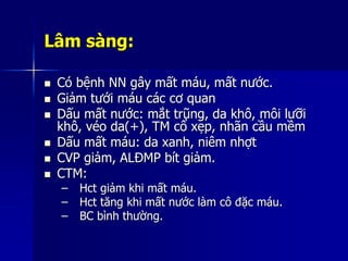 Lâm sàng:
 Có bệnh NN gây mất máu, mất nước.
 Giảm tưới máu các cơ quan
 Dấu mất nước: mắt trũng, da khô, môi lưỡi
khô, véo da(+), TM cổ xẹp, nhãn cầu mềm
 Dấu mất máu: da xanh, niêm nhợt
 CVP giảm, ALĐMP bít giảm.
 CTM:
– Hct giảm khi mất máu.
– Hct tăng khi mất nước làm cô đặc máu.
– BC bình thường.
 