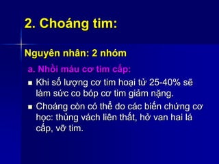 2. Choáng tim:
Nguyên nhân: 2 nhóm
a. Nhồi máu cơ tim cấp:
 Khi số lượng cơ tim hoại tử 25-40% sẽ
làm sức co bóp cơ tim giảm nặng.
 Choáng còn có thể do các biến chứng cơ
học: thủng vách liên thất, hở van hai lá
cấp, vỡ tim.
 