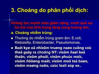 3. Choáng do phân phối dịch:
Kháng lực mạch máu giảm nặng, vượt quá sự
bù trừ của tình trạng tăng cung lượng tim.
a. Choáng nhiễm trùng:
 Thường do nhiễm trùng gram âm: E.coli,
Klebsiella, Enterobacter, Pseudomonas.
 Baát kyø oå nhieãm truøng naøo cuõng coù
theå gaây ra choáng NT: vieâm ñaøi beå
thaän, vieâm phoåi, vieâm phuùc maïc,
vieâm ñöôøng maät, vieâm moâ teá baøo,
vieâm maøng naõo, caùc loaïi aùp xe..
 
