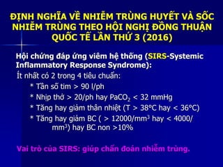 Hội chứng đáp ứng viêm hệ thống (SIRS-Systemic
Inflammatory Response Syndrome):
Ít nhất có 2 trong 4 tiêu chuẩn:
* Tần số tim > 90 l/ph
* Nhịp thở > 20/ph hay PaCO2 < 32 mmHg
* Tăng hay giảm thân nhiệt (T > 38°C hay < 36°C)
* Tăng hay giảm BC ( > 12000/mm3 hay < 4000/
mm3) hay BC non >10%
Vai trò của SIRS: giúp chẩn đoán nhiễm trùng.
ĐỊNH NGHĨA VỀ NHIỄM TRÙNG HUYẾT VÀ SỐC
NHIỄM TRÙNG THEO HỘI NGHỊ ĐỒNG THUẬN
QUỐC TẾ LẦN THỨ 3 (2016)
 