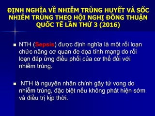 ĐỊNH NGHĨA VỀ NHIỄM TRÙNG HUYẾT VÀ SỐC
NHIỄM TRÙNG THEO HỘI NGHỊ ĐỒNG THUẬN
QUỐC TẾ LẦN THỨ 3 (2016)
 NTH (Sepsis) được định nghĩa là một rối loạn
chức năng cơ quan đe dọa tính mạng do rối
loạn đáp ứng điều phối của cơ thể đối với
nhiễm trùng.
 NTH là nguyên nhân chính gây tử vong do
nhiễm trùng, đặc biệt nếu không phát hiện sớm
và điều trị kịp thời.
 