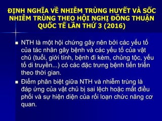 ĐỊNH NGHĨA VỀ NHIỄM TRÙNG HUYẾT VÀ SỐC
NHIỄM TRÙNG THEO HỘI NGHỊ ĐỒNG THUẬN
QUỐC TẾ LẦN THỨ 3 (2016)
 NTH là một hội chứng gây nên bởi các yếu tố
của tác nhân gây bệnh và các yếu tố của vật
chủ (tuổi, giới tính, bệnh đi kèm, chủng tộc, yếu
tố di truyền...) có các đặc trưng bệnh tiến triển
theo thời gian.
 Điểm phân biệt giữa NTH và nhiễm trùng là
đáp ứng của vật chủ bị sai lệch hoặc mất điều
phối và sự hiện diện của rối loạn chức năng cơ
quan.
 