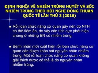 ĐỊNH NGHĨA VỀ NHIỄM TRÙNG HUYẾT VÀ SỐC
NHIỄM TRÙNG THEO HỘI NGHỊ ĐỒNG THUẬN
QUỐC TẾ LẦN THỨ 3 (2016)
 Rối loạn chức năng cơ quan gây nên do NTH
có thể tiềm ẩn, do vậy cần tích cực phát hiện
chúng ở những BN có nhiễm trùng.
 Bệnh nhân mới xuất hiện rối loạn chức năng cơ
quan cần được khảo sát nguyên nhân nhiễm
trùng. Một rối loạn chức năng cơ quan không
giải thích được có thể là do nguyên nhân
nhiễm trùng.
 