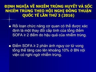 ĐỊNH NGHĨA VỀ NHIỄM TRÙNG HUYẾT VÀ SỐC
NHIỄM TRÙNG THEO HỘI NGHỊ ĐỒNG THUẬN
QUỐC TẾ LẦN THỨ 3 (2016)
 Rối loạn chức năng cơ quan có thể được xác
định là một thay đổi cấp tính của tổng điểm
SOFA ≥ 2 điểm do hậu quả của nhiễm trùng.
 Điểm SOFA ≥ 2 phản ánh nguy cơ tử vong
tổng thể tăng cao lên khoảng 10% ở BN nội
viện có nghi ngờ nhiễm trùng.
 