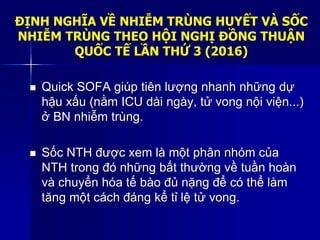 ĐỊNH NGHĨA VỀ NHIỄM TRÙNG HUYẾT VÀ SỐC
NHIỄM TRÙNG THEO HỘI NGHỊ ĐỒNG THUẬN
QUỐC TẾ LẦN THỨ 3 (2016)
 Quick SOFA giúp tiên lượng nhanh những dự
hậu xấu (nằm ICU dài ngày, tử vong nội viện...)
ở BN nhiễm trùng.
 Sốc NTH được xem là một phân nhóm của
NTH trong đó những bất thường về tuần hoàn
và chuyển hóa tế bào đủ nặng để có thể làm
tăng một cách đáng kể tỉ lệ tử vong.
 