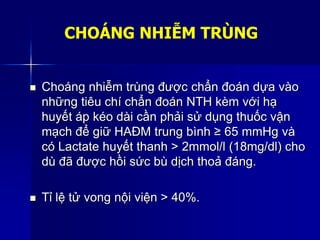 CHOÁNG NHIỄM TRÙNG
 Choáng nhiễm trùng được chẩn đoán dựa vào
những tiêu chí chẩn đoán NTH kèm với hạ
huyết áp kéo dài cần phải sử dụng thuốc vận
mạch để giữ HAĐM trung bình ≥ 65 mmHg và
có Lactate huyết thanh > 2mmol/l (18mg/dl) cho
dù đã được hồi sức bù dịch thoả đáng.
 Tỉ lệ tử vong nội viện > 40%.
 