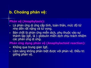 b. Choáng phản vệ:
Phản vệ (Anaphylaxis):
 Là phản ứng dị ứng cấp tính, toàn thân, mức độ từ
nhẹ đến rất nặng và tử vong.
 Bản chất là phản ứng miễn dịch, phụ thuộc vào sự
thành lập IgE, là 1 globulin miễn dịch chịu trách nhiệm
các phản ứng dị ứng.
Phản ứng dạng phản vệ (Anaphylactoid reaction):
 Không qua trung gian IgE.
 Lâm sàng không phân biệt được với phản vệ. Điều trị
giống phản vệ.
 