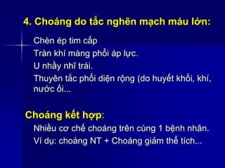 4. Choáng do tắc nghẽn mạch máu lớn:
Chèn ép tim cấp
Tràn khí màng phổi áp lực.
U nhầy nhĩ trái.
Thuyên tắc phổi diện rộng (do huyết khối, khí,
nước ối...
Choáng kết hợp:
Nhiều cơ chế choáng trên cùng 1 bệnh nhân.
Ví dụ: choáng NT + Choáng giảm thể tích...
 
