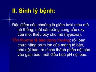 II. Sinh lý bệnh:
Đặc điểm của choáng là giảm tưới máu mô
hệ thống, mất cân bằng cung-cầu oxy
của mô, thiếu oxy cho mô (hypoxia).
Tổn thương tế bào trong choáng: rối loạn
chức năng bơm ion của màng tế bào,
phù nội bào, rò rỉ các thành phần nội bào
vào gian bào, mất điều hoà pH nội bào.
 