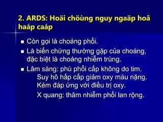 2. ARDS: Hoäi chöùng nguy ngaäp hoâ
haáp caáp
 Còn gọi là choáng phổi.
 Là biến chứng thường gặp của choáng,
đặc biệt là choáng nhiễm trùng.
 Lâm sàng: phù phổi cấp không do tim.
Suy hô hấp cấp giảm oxy máu nặng.
Kém đáp ứng với điều trị oxy.
X quang: thâm nhiễm phổi lan rộng.
 