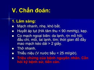 V. Chẩn đoán:
1. Lâm sàng:
 Mạch nhanh, nhẹ, khó bắt.
 Huyết áp tụt (HA tâm thu < 90 mmHg), kẹp.
 Co mạch ngoại biên: da lạnh, rịn mồ hôi;
đầu chi, môi, tai lạnh, tím; thời gian đổ đầy
mao mạch kéo dài > 2 giây.
 Thở nhanh.
 Thiểu niệu (V nước tiểu < 25 ml/giờ).
 Triệu chứng của bệnh nguyên nhân. Cần
hỏi kỹ bệnh sử, tiền căn.
 
