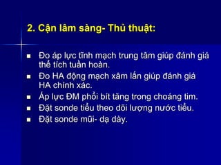2. Cận lâm sàng- Thủ thuật:
 Đo áp lực tĩnh mạch trung tâm giúp đánh giá
thể tích tuần hoàn.
 Đo HA động mạch xâm lấn giúp đánh giá
HA chính xác.
 Áp lực ĐM phổi bít tăng trong choáng tim.
 Đặt sonde tiểu theo dõi lượng nước tiểu.
 Đặt sonde mũi- dạ dày.
 