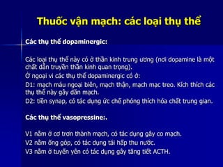 Thuốc vận mạch: các loại thụ thể
Các thụ thể dopaminergic:
Các loại thụ thể này có ở thần kinh trung ương (nơi dopamine là một
chất dẫn truyền thần kinh quan trọng).
Ở ngoại vi các thụ thể dopaminergic có ở:
D1: mạch máu ngoại biên, mạch thận, mạch mạc treo. Kích thích các
thụ thể này gây dãn mạch.
D2: tiền synap, có tác dụng ức chế phóng thích hóa chất trung gian.
Các thụ thể vasopressine:.
V1 nằm ở cơ trơn thành mạch, có tác dụng gây co mạch.
V2 nằm ống góp, có tác dụng tái hấp thu nước.
V3 nằm ở tuyến yên có tác dụng gây tăng tiết ACTH.
 