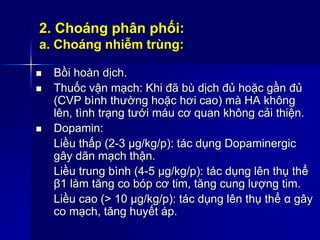 2. Choáng phân phối:
a. Choáng nhiễm trùng:
 Bồi hoàn dịch.
 Thuốc vận mạch: Khi đã bù dịch đủ hoặc gần đủ
(CVP bình thường hoặc hơi cao) mà HA không
lên, tình trạng tưới máu cơ quan không cải thiện.
 Dopamin:
Liều thấp (2-3 µg/kg/p): tác dụng Dopaminergic
gây dãn mạch thận.
Liều trung bình (4-5 µg/kg/p): tác dụng lên thụ thể
β1 làm tăng co bóp cơ tim, tăng cung lượng tim.
Liều cao (> 10 µg/kg/p): tác dụng lên thụ thể α gây
co mạch, tăng huyết áp.
 
