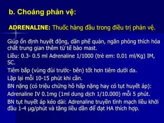 b. Choáng phản vệ:
ADRENALINE: Thuốc hàng đầu trong điều trị phản vệ.
Giúp ổn định huyết động, dãn phế quản, ngăn phóng thích hóa
chất trung gian thêm từ tế bào mast.
Liều: 0.3- 0.5 ml Adrenaline 1/1000 (trẻ em: 0.01 ml/Kg) IM,
SC.
Tiêm bắp (vùng đùi trước- bên) tốt hơn tiêm dưới da.
Lặp lại mỗi 10-15 phút khi cần.
BN nặng (có triệu chứng hô hấp nặng hay có tụt huyết áp):
Adrenaline IV 0.1mg (1ml dung dịch 1/10.000) mỗi 5 phút.
BN tụt huyết áp kéo dài: Adrenaline truyền tĩnh mạch liều khởi
đầu 1-4 µg/phút và tăng liều dần để đạt HA thích hợp.
 