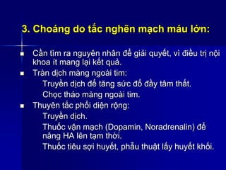 3. Choáng do tắc nghẽn mạch máu lớn:
 Cần tìm ra nguyên nhân để giải quyết, vì điều trị nội
khoa ít mang lại kết quả.
 Tràn dịch màng ngoài tim:
Truyền dịch để tăng sức đổ đầy tâm thất.
Chọc tháo màng ngoài tim.
 Thuyên tắc phổi diện rộng:
Truyền dịch.
Thuốc vận mạch (Dopamin, Noradrenalin) để
nâng HA lên tạm thời.
Thuốc tiêu sợi huyết, phẫu thuật lấy huyết khối.
 