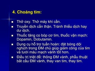 4. Choáng tim:
 Thở oxy. Thở máy khi cần.
 Truyền dịch cẩn thận. Tránh thiếu dịch hay
dư dịch.
 Thuốc tăng co bóp cơ tim, thuốc vận mạch:
Dopamin, Dobutamin.
 Dụng cụ hỗ trợ tuần hoàn: đặt bóng dội
nghịch trong ĐM chủ giúp giảm công của tim
và tưới máu mạch vành tốt hơn.
 Điều trị triệt để: thông ĐM vành, phẫu thuật
bắt cầu ĐM vành, thay van tim, thay tim.
 