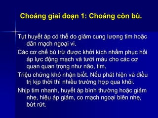 Choáng giai đoạn 1: Choáng còn bù.
Tụt huyết áp có thể do giảm cung lượng tim hoặc
dãn mạch ngoại vi.
Các cơ chế bù trừ được khởi kích nhằm phục hồi
áp lực động mạch và tưới máu cho các cơ
quan quan trọng như não, tim.
Triệu chứng khó nhận biết. Nếu phát hiện và điều
trị kịp thời thì nhiều trường hợp qua khỏi.
Nhịp tim nhanh, huyết áp bình thường hoặc giảm
nhẹ, hiệu áp giảm, co mạch ngoại biên nhẹ,
bứt rứt.
 