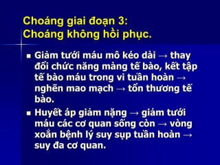 Choáng giai đoạn 3:
Choáng không hồi phục.
 Giảm tưới máu mô kéo dài → thay
đổi chức năng màng tế bào, kết tập
tế bào máu trong vi tuần hoàn →
nghẽn mao mạch → tổn thương tế
bào.
 Huyết áp giảm nặng → giảm tưới
máu các cơ quan sống còn → vòng
xoắn bệnh lý suy sụp tuần hoàn →
suy đa cơ quan.
 