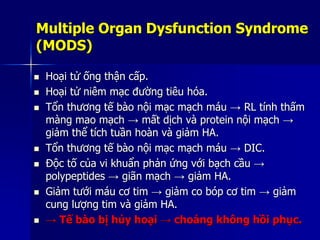 Multiple Organ Dysfunction Syndrome
(MODS)
 Hoại tử ống thận cấp.
 Hoại tử niêm mạc đường tiêu hóa.
 Tổn thương tế bào nội mạc mạch máu → RL tính thấm
màng mao mạch → mất dịch và protein nội mạch →
giảm thể tích tuần hoàn và giảm HA.
 Tổn thương tế bào nội mạc mạch máu → DIC.
 Độc tố của vi khuẩn phản ứng với bạch cầu →
polypeptides → giãn mạch → giảm HA.
 Giảm tưới máu cơ tim → giảm co bóp cơ tim → giảm
cung lượng tim và giảm HA.
 → Tế bào bị hủy hoại → choáng không hồi phục.
 