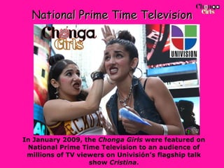 National Prime Time Television In January 2009, the  Chonga Girls  were featured on National Prime Time Television to an audience of millions of TV viewers on Univisión’s flagship talk show  Cristina . 