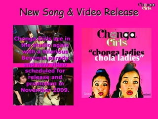 New Song & Video Release Chonga Girls are in the studio again with a hilarious Beyonce parody and new video scheduled for release and promotion in November 2009. 